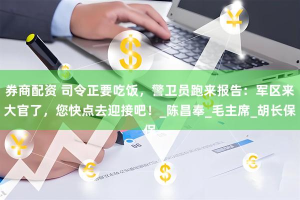 券商配资 司令正要吃饭，警卫员跑来报告：军区来大官了，您快点去迎接吧！_陈昌奉_毛主席_胡长保