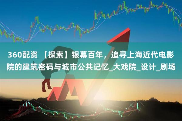 360配资 【探索】银幕百年，追寻上海近代电影院的建筑密码与城市公共记忆_大戏院_设计_剧场