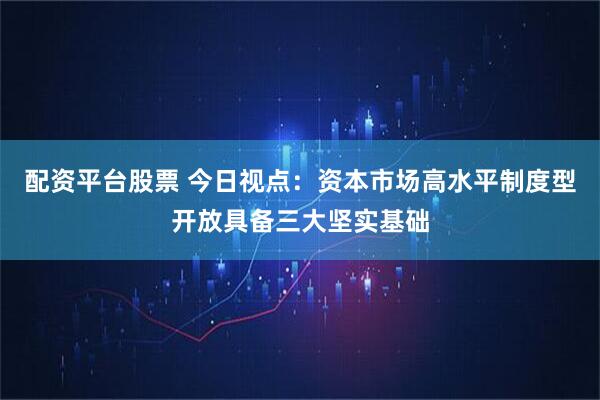 配资平台股票 今日视点：资本市场高水平制度型开放具备三大坚实基础
