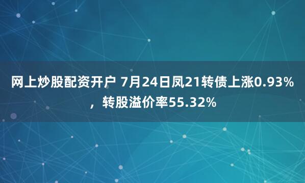 网上炒股配资开户 7月24日凤21转债上涨0.93%，转股溢价率55.32%