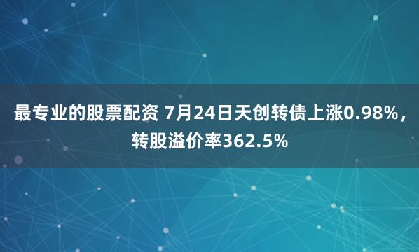 最专业的股票配资 7月24日天创转债上涨0.98%，转股溢价率362.5%