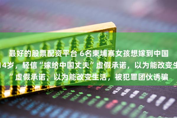 最好的股票配资平台 6名柬埔寨女孩想嫁到中国在边境被拦，最小仅14岁，轻信“嫁给中国丈夫”虚假承诺，以为能改变生活，被犯罪团伙诱骗