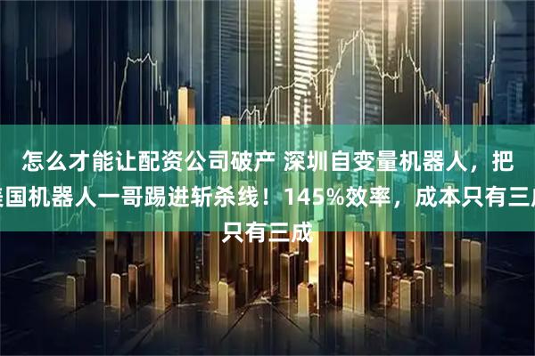 怎么才能让配资公司破产 深圳自变量机器人，把美国机器人一哥踢进斩杀线！145%效率，成本只有三成